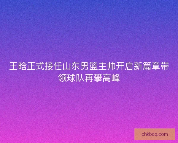 王晗正式接任山东男篮主帅开启新篇章带领球队再攀高峰